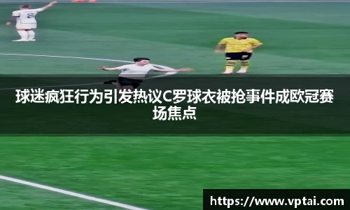 球迷疯狂行为引发热议C罗球衣被抢事件成欧冠赛场焦点