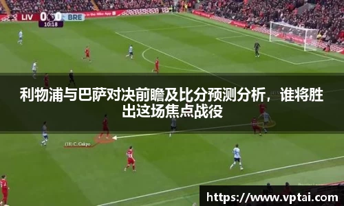 利物浦与巴萨对决前瞻及比分预测分析，谁将胜出这场焦点战役