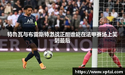 特鲁瓦与布雷斯特激战正酣谁能在法甲赛场上笑到最后